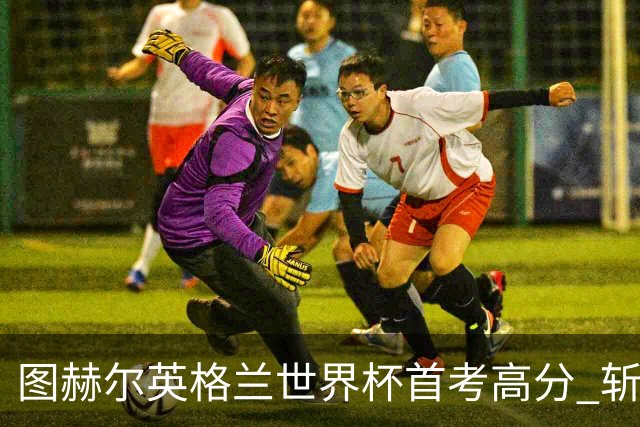 图赫尔英格兰世界杯首考高分 斩获7次绝佳机会22射11正